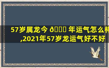 57岁属龙今 🐞 年运气怎么样,2021年57岁龙运气好不好